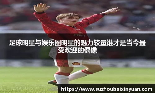 足球明星与娱乐圈明星的魅力较量谁才是当今最受欢迎的偶像