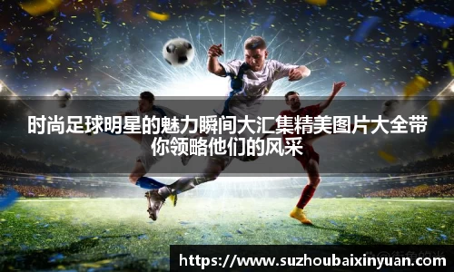 时尚足球明星的魅力瞬间大汇集精美图片大全带你领略他们的风采